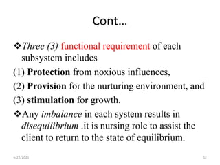 Cont…
Three (3) functional requirement of each
subsystem includes
(1) Protection from noxious influences,
(2) Provision for the nurturing environment, and
(3) stimulation for growth.
Any imbalance in each system results in
disequilibrium .it is nursing role to assist the
client to return to the state of equilibrium.
4/22/2021 52
 