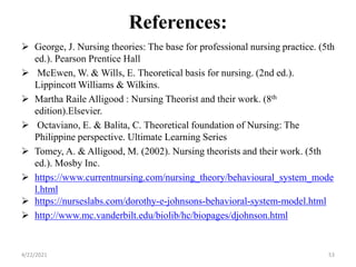 References:
 George, J. Nursing theories: The base for professional nursing practice. (5th
ed.). Pearson Prentice Hall
 McEwen, W. & Wills, E. Theoretical basis for nursing. (2nd ed.).
Lippincott Williams & Wilkins.
 Martha Raile Alligood : Nursing Theorist and their work. (8th
edition).Elsevier.
 Octaviano, E. & Balita, C. Theoretical foundation of Nursing: The
Philippine perspective. Ultimate Learning Series
 Tomey, A. & Alligood, M. (2002). Nursing theorists and their work. (5th
ed.). Mosby Inc.
 https://www.currentnursing.com/nursing_theory/behavioural_system_mode
l.html
 https://nurseslabs.com/dorothy-e-johnsons-behavioral-system-model.html
 http://www.mc.vanderbilt.edu/biolib/hc/biopages/djohnson.html
4/22/2021 53
 