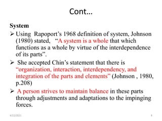 Cont…
System
 Using Rapoport’s 1968 definition of system, Johnson
(1980) stated, “A system is a whole that which
functions as a whole by virtue of the interdependence
of its parts”.
 She accepted Chin’s statement that there is
“organization, interaction, interdependency, and
integration of the parts and elements” (Johnson , 1980,
p.208)
 A person strives to maintain balance in these parts
through adjustments and adaptations to the impinging
forces.
4/22/2021 8
 