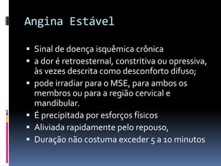 Angina Estável
 Sinal de doença isquêmica crônica
 a dor é retroesternal, constritiva ou opressiva,
às vezes descrita como desconforto difuso;
 pode irradiar para o MSE, para ambos os
membros ou para a região cervical e
mandibular.
 É precipitada por esforços físicos
 Aliviada rapidamente pelo repouso,
 Duração não costuma exceder 5 a 10 minutos
 