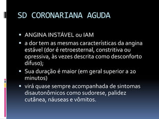 SD CORONARIANA AGUDA
 ANGINA INSTÁVEL ou IAM
 a dor tem as mesmas características da angina
estável (dor é retroesternal, constritiva ou
opressiva, às vezes descrita como desconforto
difuso);
 Sua duração é maior (em geral superior a 20
minutos)
 virá quase sempre acompanhada de sintomas
disautonômicos como sudorese, palidez
cutânea, náuseas e vômitos.
 