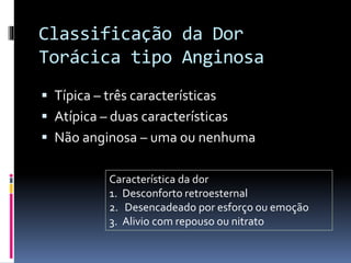Classificação da Dor
Torácica tipo Anginosa
 Típica – três características
 Atípica – duas características
 Não anginosa – uma ou nenhuma
Característica da dor
1. Desconforto retroesternal
2. Desencadeado por esforço ou emoção
3. Alivio com repouso ou nitrato
 