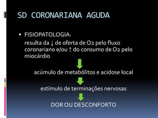 SD CORONARIANA AGUDA
 FISIOPATOLOGIA:
resulta da ↓ de oferta de O2 pelo fluxo
coronariano e/ou ↑ do consumo de O2 pelo
miocárdio
acúmulo de metabólitos e acidose local
estímulo de terminações nervosas
DOR OU DESCONFORTO
 
