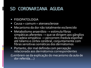 SD CORONARIANA AGUDA
 FISIOPATOLOGIA
 Causa + comum = ateroesclerose
 Mecanismo da dor não totalmente esclarecido
 Metabolismo anaeróbio → estimula fibras
simpáticas aferentes → que se dirigem aos gânglios
da cadeia simpática → percorrem medula espinhal
até tálamo e córtex cerebral, conjuntamente com
fibras sensitivas somáticas dos dermátomos
 Portanto, dor mal definida com percepção
relacionada aos dermátomos correspondentes
(Lembrem-se da explicação do mecanismo da aula de
dor referida....)
 