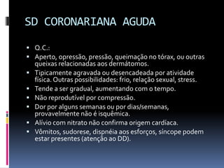 SD CORONARIANA AGUDA
 Q.C.:
 Aperto, opressão, pressão, queimação no tórax, ou outras
queixas relacionadas aos dermátomos.
 Tipicamente agravada ou desencadeada por atividade
física. Outras possibilidades: frio, relação sexual, stress.
 Tende a ser gradual, aumentando com o tempo.
 Não reprodutível por compressão.
 Dor por alguns semanas ou por dias/semanas,
provavelmente não é isquêmica.
 Alívio com nitrato não confirma origem cardíaca.
 Vômitos, sudorese, dispnéia aos esforços, síncope podem
estar presentes (atenção ao DD).
 