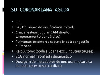 SD CORONARIANA AGUDA
 E.F.:
 B3 , B4, sopro de insuficiência mitral.
 Checar estase jugular (IAM direito,
tamponamento pericárdico)
 Pulmonar: estertores secundários à congestão
pulmonar.
 Raio X tórax (pode ajudar a excluir outras causas)
 ECG normal não afasta diagnóstico
 Dosagem de marcadores de necrose miocárdica
ou teste de estresse cardíaco.
 