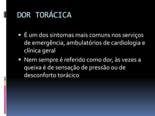 DOR TORÁCICA
 É um dos sintomas mais comuns nos serviços
de emergência, ambulatórios de cardiologia e
clínica geral
 Nem sempre é referido como dor, às vezes a
queixa é de sensação de pressão ou de
desconforto torácico
 