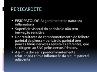 PERICARDITE
 FISIOPATOLOGIA: geralmente de natureza
inflamatória
 Superfície visceral do pericárdio não tem
inervação sensitiva.
 Dor resultante do comprometimento do folheto
parietal da pleura = pericárdio parietal tem
poucas fibras nervosas sensitivas aferentes, que
se dirigem ao SNC pelos nervos frênicos.
 Assim, a dor seria predominantemente
relacionada com a inflamação da pleura parietal
adjacente
 