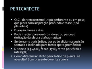 PERICARDITE
 Q.C.: dor retroesternal , tipo perfurante ou em peso,
que piora com inspiração profunda e tosse (tipo
pleurítica).
 Duração: horas a dias
 Pode irradiar para ombros, dorso ou pescoço
(irritação da pleura diafragmática)
 Se derrame pericárdico, dor pode aliviar na posição
sentada e inclinado para frente (patognomônico)
 Dispnéia (25-40%), febre (17%), atrito pericárdico
(até 85%)
 Como diferenciar atrito pericárdico de pleural na
ausculta? Som presente durante apnéia
 