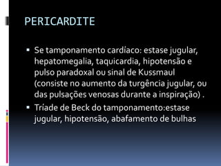 PERICARDITE
 Se tamponamento cardíaco: estase jugular,
hepatomegalia, taquicardia, hipotensão e
pulso paradoxal ou sinal de Kussmaul
(consiste no aumento da turgência jugular, ou
das pulsações venosas durante a inspiração) .
 Tríade de Beck do tamponamento:estase
jugular, hipotensão, abafamento de bulhas
 