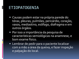 ETIOPATOGENIA
 Causas podem estar na própria parede do
tórax, pleuras, pulmões, pericárdio, coração,
vasos, mediastino, esôfago, diafragma e em
outros órgãos.
 Por isso a importância da pesquisa de
características semiológicas na anamnese, e
bom exame físico.
 Lembrar de pedir para o paciente localizar
com a mão a área da queixa, e fazer inspeção
e palpação do local.
 