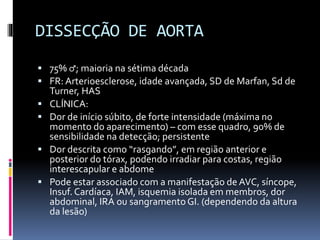 DISSECÇÃO DE AORTA
 75% ♂; maioria na sétima década
 FR: Arterioesclerose, idade avançada, SD de Marfan, Sd de
Turner, HAS
 CLÍNICA:
 Dor de início súbito, de forte intensidade (máxima no
momento do aparecimento) – com esse quadro, 90% de
sensibilidade na detecção; persistente
 Dor descrita como “rasgando”, em região anterior e
posterior do tórax, podendo irradiar para costas, região
interescapular e abdome
 Pode estar associado com a manifestação de AVC, síncope,
Insuf. Cardíaca, IAM, isquemia isolada em membros, dor
abdominal, IRA ou sangramentoGI. (dependendo da altura
da lesão)
 