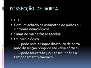 DISSECÇÃO DE AORTA
 E. F.:
 Comum achado de assimetria de pulsos ou
sintomas neurológicos
 Sinais de má perfusão tecidual
 Ex. cardiológico:
- pode revelar sopro diastólico de aorta
(qdo dissecção progride até valva aórtica)
- pode ter estase jugular secundária a
tamponamento cardíaco.
 