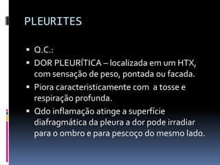 PLEURITES
 Q.C.:
 DOR PLEURÍTICA – localizada em um HTX,
com sensação de peso, pontada ou facada.
 Piora caracteristicamente com a tosse e
respiração profunda.
 Qdo inflamação atinge a superfície
diafragmática da pleura a dor pode irradiar
para o ombro e para pescoço do mesmo lado.
 