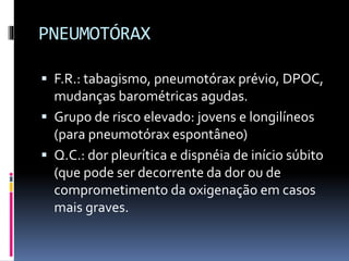 PNEUMOTÓRAX
 F.R.: tabagismo, pneumotórax prévio, DPOC,
mudanças barométricas agudas.
 Grupo de risco elevado: jovens e longilíneos
(para pneumotórax espontâneo)
 Q.C.: dor pleurítica e dispnéia de início súbito
(que pode ser decorrente da dor ou de
comprometimento da oxigenação em casos
mais graves.
 