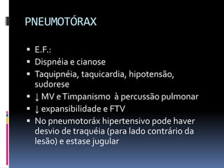 PNEUMOTÓRAX
 E.F.:
 Dispnéia e cianose
 Taquipnéia, taquicardia, hipotensão,
sudorese
 ↓ MV eTimpanismo à percussão pulmonar
 ↓ expansibilidade e FTV
 No pneumotoráx hipertensivo pode haver
desvio de traquéia (para lado contrário da
lesão) e estase jugular
 