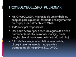 TROMBOEMBOLISMO PULMONAR
 FISIOPATOLOGIA: migração de um êmbolo ou
coágulo para o pulmão, formado em alguma veia
do corpo, especialmente em MMII.
 TVP principal responsável
 Dor pode ocorrer por distensão aguda da artéria
pulmonar (embolia pulmonar maciça), ou da
reação pleural (nos casos de infarto do pulmão)
 F.R.: idade avançada, mobilidade reduzida,
cirurgia recente, neoplasias, gravidez,
tromboembolismo prévio, ICC, DPOC.
 