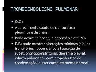 TROMBOEMBOLISMO PULMONAR
 Q.C.:
 Aparecimento súbito de dor torácica
pleurítica e dispnéia.
 Pode ocorrer síncope, hipotensão e até PCR
 E.F.: pode mostrar alterações mínimas (sibilos
transitórios - secundários à liberação de
subst. broncoconstritoras, derrame pleural,
infarto pulmonar – com propedêutica de
condensação) ou ser completamente normal.
 