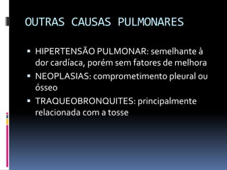 OUTRAS CAUSAS PULMONARES
 HIPERTENSÃO PULMONAR: semelhante à
dor cardíaca, porém sem fatores de melhora
 NEOPLASIAS: comprometimento pleural ou
ósseo
 TRAQUEOBRONQUITES: principalmente
relacionada com a tosse
 