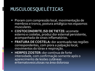 MUSCULOESQUELÉTICAS
 Pioram com compressão local, movimentação de
membros e tronco, postura antálgica nos espasmos
musculares.
 COSTOCONDRITE /SD DETIETZE: acomete
esterno e costelas, produz dor esternal persistente,
acompanhada de sinais inflamatórios.
 FRATURA DE COSTELA: dor acentuada nas regiões
correspondentes, com piora a palpação local,
movimentos do tórax e respiração.
 HERPES ZOSTER: dor contínua de forte
intensidade, com confirmação somente após o
aparecimento de lesões cutâneas
eritematovesiculosas na área dolorosa
 