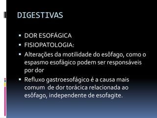 DIGESTIVAS
 DOR ESOFÁGICA
 FISIOPATOLOGIA:
 Alterações da motilidade do esôfago, como o
espasmo esofágico podem ser responsáveis
por dor
 Refluxo gastroesofágico é a causa mais
comum de dor torácica relacionada ao
esôfago, independente de esofagite.
 