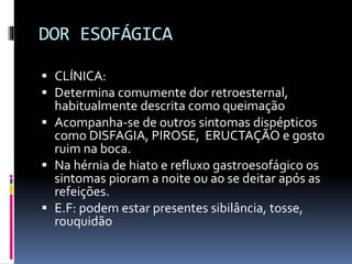DOR ESOFÁGICA
 CLÍNICA:
 Determina comumente dor retroesternal,
habitualmente descrita como queimação
 Acompanha-se de outros sintomas dispépticos
como DISFAGIA, PIROSE, ERUCTAÇÃO e gosto
ruim na boca.
 Na hérnia de hiato e refluxo gastroesofágico os
sintomas pioram a noite ou ao se deitar após as
refeições.
 E.F: podem estar presentes sibilância, tosse,
rouquidão
 