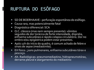RUPTURA DO ESÔFAGO
 SD DE BOERHAAVE - perfuração espontânea do esôfago.
 Causa rara, mas potencialmente fatal
 Diagnóstico diferencial: SCA
 Q.C. clássico (mas nem sempre presente): vômitos
seguidos de dor torácica de forte intensidade, dispnéia,
enfisema subcutâneo e rápido colapso circulatório. Dor no
ombro e/ou epigástrica podem estar presentes.
 Após 12h do início do quadro, é comum achado de febre e
sinais de sepse (mediastinite).
 EX físico: ↓sons pulmonares, enfisema subcutâneo tórax e
pescoço.
 Alt. Radiológicas: pneumomediastino, hidropneumotórax,
derrame pleural e alargamento do mediastino
 