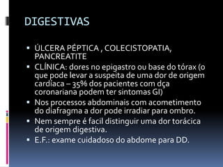 DIGESTIVAS
 ÚLCERA PÉPTICA , COLECISTOPATIA,
PANCREATITE
 CLÍNICA: dores no epigastro ou base do tórax (o
que pode levar a suspeita de uma dor de origem
cardíaca – 35% dos pacientes com dça
coronariana podem ter sintomas GI)
 Nos processos abdominais com acometimento
do diafragma a dor pode irradiar para ombro.
 Nem sempre é facil distinguir uma dor torácica
de origem digestiva.
 E.F.: exame cuidadoso do abdome para DD.
 