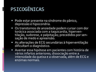 PSICOGÊNICAS
 Pode estar presente na síndrome do pânico,
depressão e hipocondria.
 Os transtornos de ansiedade podem cursar com dor
torácica associada com a taquicardia, hiperven-
tilação, sudorese, e palpitação; precedidos por sen-
sação de medo e apreensão.
 As alterações de ECG secundárias à hiperventilação
dificultam o diagnóstico.
 Aventar essa hipótese em pacientes com história de
vários infartos anteriores; dissociação entre a
intensidade da queixa e a observada, além de ECG e
enzimas normais.
 