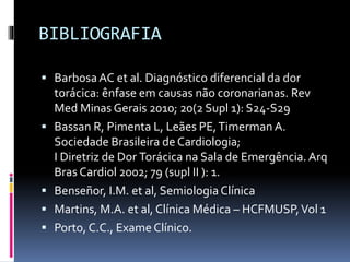 BIBLIOGRAFIA
 BarbosaAC et al. Diagnóstico diferencial da dor
torácica: ênfase em causas não coronarianas. Rev
Med Minas Gerais 2010; 20(2 Supl 1): S24-S29
 Bassan R, Pimenta L, Leães PE,Timerman A.
Sociedade Brasileira de Cardiologia;
I Diretriz de Dor Torácica na Sala de Emergência.Arq
Bras Cardiol 2002; 79 (supl II ): 1.
 Benseñor, I.M. et al, SemiologiaClínica
 Martins, M.A. et al, Clínica Médica – HCFMUSP,Vol 1
 Porto, C.C., Exame Clínico.
 