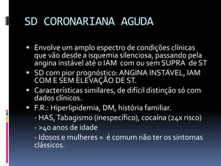 SD CORONARIANA AGUDA
 Envolve um amplo espectro de condições clínicas
que vão desde a isquemia silenciosa, passando pela
angina instável até o IAM com ou sem SUPRA de ST
 SD com pior prognóstico:ANGINA INSTÁVEL, IAM
COM E SEM ELEVAÇÃO DE ST.
 Características similares, de difícil distinção só com
dados clínicos.
 F.R.: Hiperlipidemia, DM, história familiar.
- HAS,Tabagismo (inespecífico), cocaína (24x risco)
- >40 anos de idade
- Idosos e mulheres = é comum não ter os sintomas
clássicos.
 