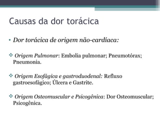 Causas da dor torácica
• Dor torácica de origem não-cardíaca:
 Origem Pulmonar: Embolia pulmonar; Pneumotórax;
Pneumonia.
 Origem Esofágica e gastroduodenal: Refluxo
gastroesofágico; Úlcera e Gastrite.
 Origem Osteomuscular e Psicogênica: Dor Osteomuscular;
Psicogênica.
 