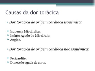 Causas da dor torácica
• Dor torácica de origem cardíaca isquêmica:
 Isquemia Miocárdica;
 Infarto Agudo do Miocárdio;
 Angina.
• Dor torácica de origem cardíaca não isquêmica:
 Pericardite;
 Dissecção aguda de aorta.
 