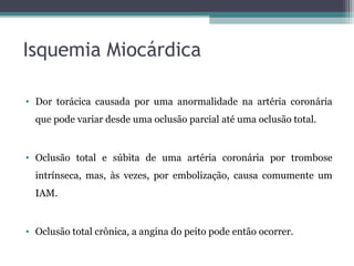 Isquemia Miocárdica
• Dor torácica causada por uma anormalidade na artéria coronária
que pode variar desde uma oclusão parcial até uma oclusão total.
• Oclusão total e súbita de uma artéria coronária por trombose
intrínseca, mas, às vezes, por embolização, causa comumente um
IAM.
• Oclusão total crônica, a angina do peito pode então ocorrer.
 