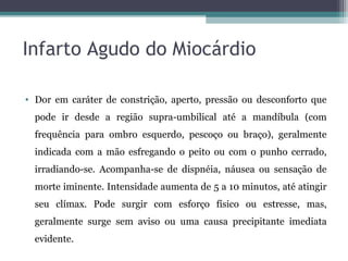 Infarto Agudo do Miocárdio
• Dor em caráter de constrição, aperto, pressão ou desconforto que
pode ir desde a região supra-umbilical até a mandíbula (com
frequência para ombro esquerdo, pescoço ou braço), geralmente
indicada com a mão esfregando o peito ou com o punho cerrado,
irradiando-se. Acompanha-se de dispnéia, náusea ou sensação de
morte iminente. Intensidade aumenta de 5 a 10 minutos, até atingir
seu clímax. Pode surgir com esforço físico ou estresse, mas,
geralmente surge sem aviso ou uma causa precipitante imediata
evidente.
 