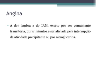 Angina
• A dor lembra a do IAM, exceto por ser comumente
transitória, durar minutos e ser aliviada pela interrupção
da atividade precipitante ou por nitroglicerina.
 