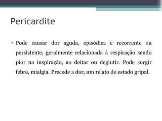 Pericardite
• Pode causar dor aguda, episódica e recorrente ou
persistente, geralmente relacionada à respiração sendo
pior na inspiração, ao deitar ou deglutir. Pode surgir
febre, mialgia. Precede a dor, um relato de estado gripal.
 