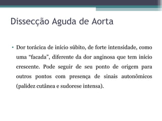 Dissecção Aguda de Aorta
• Dor torácica de início súbito, de forte intensidade, como
uma “facada”, diferente da dor anginosa que tem início
crescente. Pode seguir de seu ponto de origem para
outros pontos com presença de sinais autonômicos
(palidez cutânea e sudorese intensa).
 