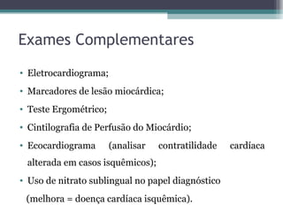 Exames Complementares
• Eletrocardiograma;
• Marcadores de lesão miocárdica;
• Teste Ergométrico;
• Cintilografia de Perfusão do Miocárdio;
• Ecocardiograma (analisar contratilidade cardíaca
alterada em casos isquêmicos);
• Uso de nitrato sublingual no papel diagnóstico
(melhora = doença cardíaca isquêmica).
 