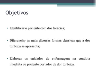 Objetivos
• Identificar o paciente com dor torácica;
• Diferenciar as mais diversas formas clássicas que a dor
torácica se apresenta;
• Elaborar os cuidados de enfermagem na conduta
imediata ao paciente portador de dor torácica.
 