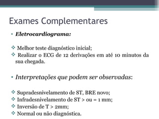 Exames Complementares
• Eletrocardiograma:
 Melhor teste diagnóstico inicial;
 Realizar o ECG de 12 derivações em até 10 minutos da
sua chegada.
• Interpretações que podem ser observadas:
 Supradesnivelamento de ST, BRE novo;
 Infradesnivelamento de ST > ou = 1 mm;
 Inversão de T > 2mm;
 Normal ou não diagnóstica.
 