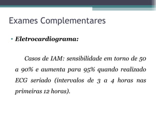 Exames Complementares
• Eletrocardiograma:
Casos de IAM: sensibilidade em torno de 50
a 90% e aumenta para 95% quando realizado
ECG seriado (intervalos de 3 a 4 horas nas
primeiras 12 horas).
 