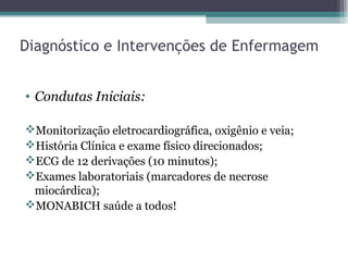• Condutas Iniciais:
Monitorização eletrocardiográfica, oxigênio e veia;
História Clínica e exame físico direcionados;
ECG de 12 derivações (10 minutos);
Exames laboratoriais (marcadores de necrose
miocárdica);
MONABICH saúde a todos!
Diagnóstico e Intervenções de Enfermagem
 
