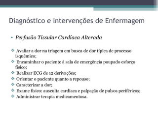 Diagnóstico e Intervenções de Enfermagem
• Perfusão Tissular Cardíaca Alterada
 Avaliar a dor na triagem em busca de dor típica de processo
isquêmico;
 Encaminhar o paciente à sala de emergência poupado esforço
físico;
 Realizar ECG de 12 derivações;
 Orientar o paciente quanto a repouso;
 Caracterizar a dor;
 Exame físico: ausculta cardíaca e palpação de pulsos periféricos;
 Administrar terapia medicamentosa.
 