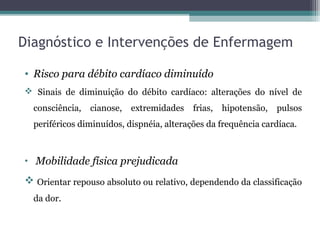 Diagnóstico e Intervenções de Enfermagem
• Risco para débito cardíaco diminuído
 Sinais de diminuição do débito cardíaco: alterações do nível de
consciência, cianose, extremidades frias, hipotensão, pulsos
periféricos diminuídos, dispnéia, alterações da frequência cardíaca.
• Mobilidade física prejudicada
 Orientar repouso absoluto ou relativo, dependendo da classificação
da dor.
 