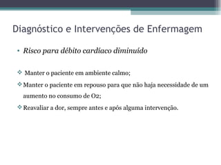 Diagnóstico e Intervenções de Enfermagem
• Risco para débito cardíaco diminuído
 Manter o paciente em ambiente calmo;
Manter o paciente em repouso para que não haja necessidade de um
aumento no consumo de O2;
Reavaliar a dor, sempre antes e após alguma intervenção.
 