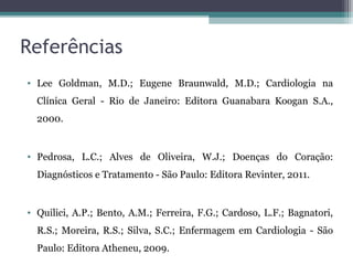 Referências
• Lee Goldman, M.D.; Eugene Braunwald, M.D.; Cardiologia na
Clínica Geral - Rio de Janeiro: Editora Guanabara Koogan S.A.,
2000.
• Pedrosa, L.C.; Alves de Oliveira, W.J.; Doenças do Coração:
Diagnósticos e Tratamento - São Paulo: Editora Revinter, 2011.
• Quilici, A.P.; Bento, A.M.; Ferreira, F.G.; Cardoso, L.F.; Bagnatori,
R.S.; Moreira, R.S.; Silva, S.C.; Enfermagem em Cardiologia - São
Paulo: Editora Atheneu, 2009.
 