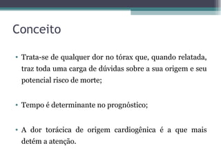 Conceito
• Trata-se de qualquer dor no tórax que, quando relatada,
traz toda uma carga de dúvidas sobre a sua origem e seu
potencial risco de morte;
• Tempo é determinante no prognóstico;
• A dor torácica de origem cardiogênica é a que mais
detém a atenção.
 