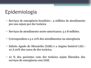 Epidemiologia
• Serviços de emergência brasileiro : 4 milhões de atendimento
por ano sejam por dor torácica
• Serviços de atendimento norte-americanos: 5 a 8 milhões.
• Correspondem a 5 a 10% dos atendimentos na emergência
• Infarto Agudo do Miocárdio (IAM) e a Angina Instável (AI) :
10 A 20% dos casos de dor torácica.
• 10 % dos pacientes com dor torácica sejam liberados dos
serviços de emergência com IAM.
 
