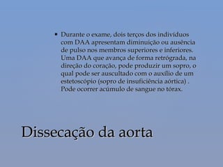  Durante o exame, dois terços dos indivíduosDurante o exame, dois terços dos indivíduos
com DAA apresentam diminuição ou ausênciacom DAA apresentam diminuição ou ausência
de pulso nos membros superiores e inferiores.de pulso nos membros superiores e inferiores.
Uma DAA que avança de forma retrógrada, naUma DAA que avança de forma retrógrada, na
direção do coração, pode produzir um sopro, odireção do coração, pode produzir um sopro, o
qual pode ser auscultado com o auxílio de umqual pode ser auscultado com o auxílio de um
estetoscópio (sopro de insuficiência aórtica) .estetoscópio (sopro de insuficiência aórtica) .
Pode ocorrer acúmulo de sangue no tórax.Pode ocorrer acúmulo de sangue no tórax.
Dissecação da aortaDissecação da aorta
 